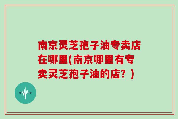 南京灵芝孢子油专卖店在哪里(南京哪里有专卖灵芝孢子油的店？)