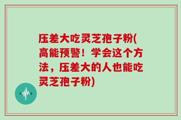 压差大吃灵芝孢子粉(高能预警！学会这个方法，压差大的人也能吃灵芝孢子粉)