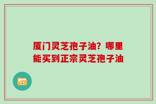 厦门灵芝孢子油？哪里能买到正宗灵芝孢子油