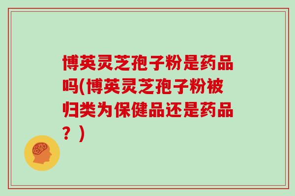 博英灵芝孢子粉是药品吗(博英灵芝孢子粉被归类为保健品还是药品？)