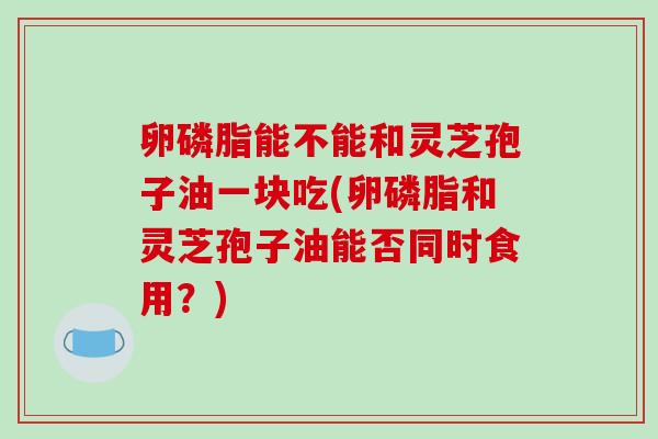 卵磷脂能不能和灵芝孢子油一块吃(卵磷脂和灵芝孢子油能否同时食用？)