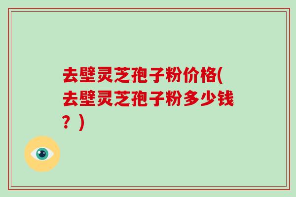 去壁灵芝孢子粉价格(去壁灵芝孢子粉多少钱？)