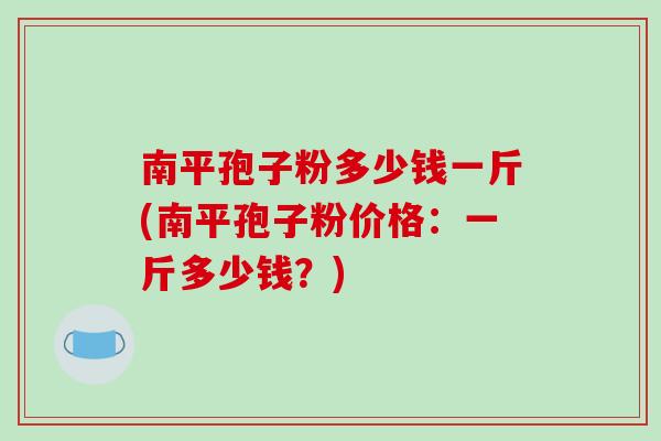 南平孢子粉多少钱一斤(南平孢子粉价格：一斤多少钱？)