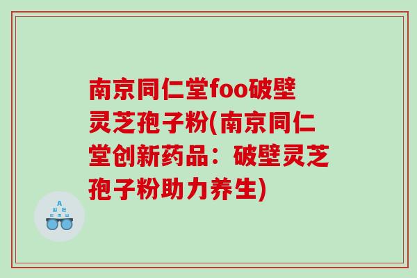 南京同仁堂foo破壁灵芝孢子粉(南京同仁堂创新药品：破壁灵芝孢子粉助力养生)