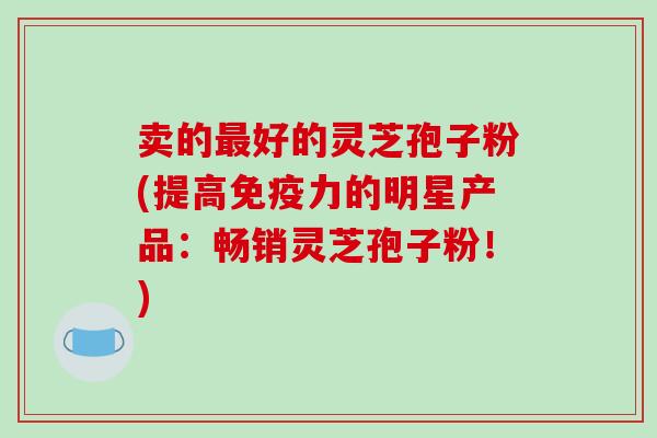 卖的好的灵芝孢子粉(提高免疫力的明星产品：畅销灵芝孢子粉！)