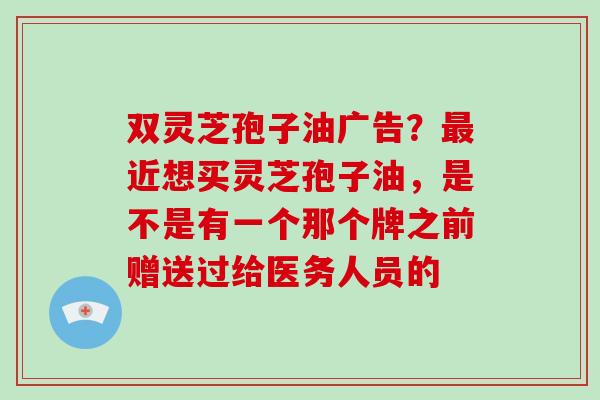 双灵芝孢子油广告？近想买灵芝孢子油，是不是有一个那个牌之前赠送过给医务人员的