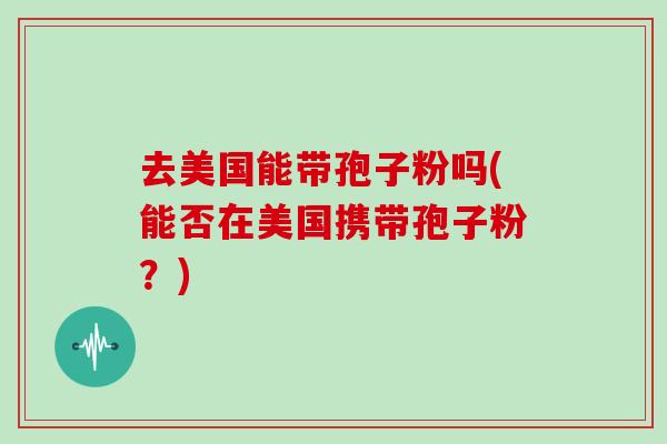 去美国能带孢子粉吗(能否在美国携带孢子粉？)
