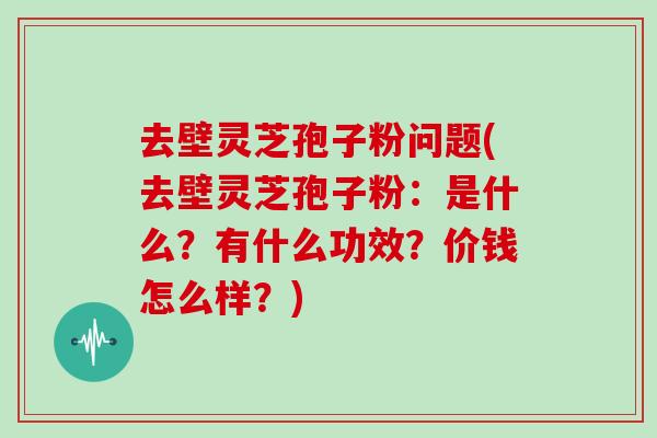 去壁灵芝孢子粉问题(去壁灵芝孢子粉：是什么？有什么功效？价钱怎么样？)