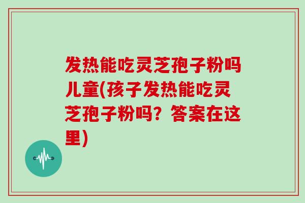 发热能吃灵芝孢子粉吗儿童(孩子发热能吃灵芝孢子粉吗？答案在这里)