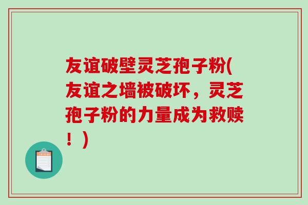 友谊破壁灵芝孢子粉(友谊之墙被破坏，灵芝孢子粉的力量成为救赎！)