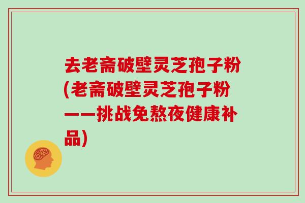 去老斋破壁灵芝孢子粉(老斋破壁灵芝孢子粉——挑战免熬夜健康补品)