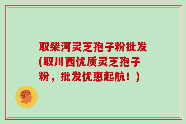 取柴河灵芝孢子粉批发(取川西优质灵芝孢子粉，批发优惠起航！)