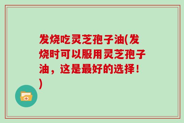 发烧吃灵芝孢子油(发烧时可以服用灵芝孢子油，这是好的选择！)