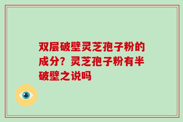 双层破壁灵芝孢子粉的成分？灵芝孢子粉有半破壁之说吗