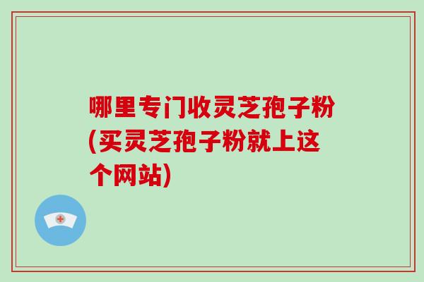 哪里专门收灵芝孢子粉(买灵芝孢子粉就上这个网站)