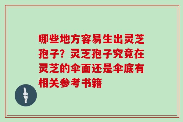 哪些地方容易生出灵芝孢子？灵芝孢子究竟在灵芝的伞面还是伞底有相关参考书籍