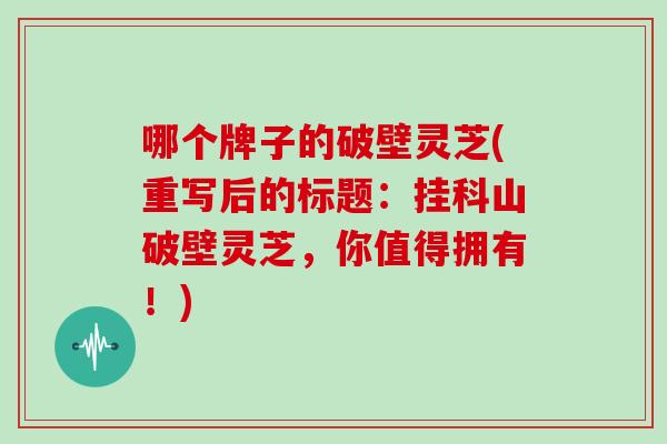 哪个牌子的破壁灵芝(重写后的标题：挂科山破壁灵芝，你值得拥有！)