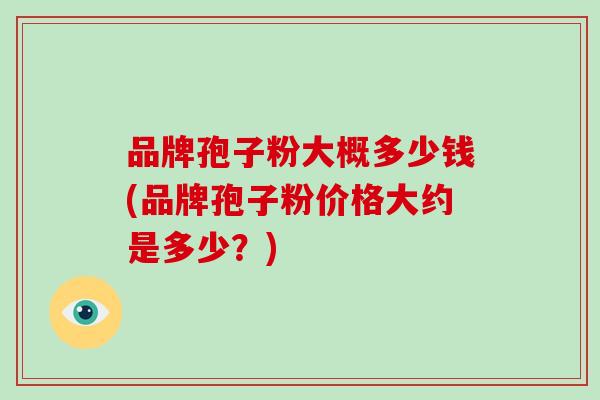品牌孢子粉大概多少钱(品牌孢子粉价格大约是多少？)