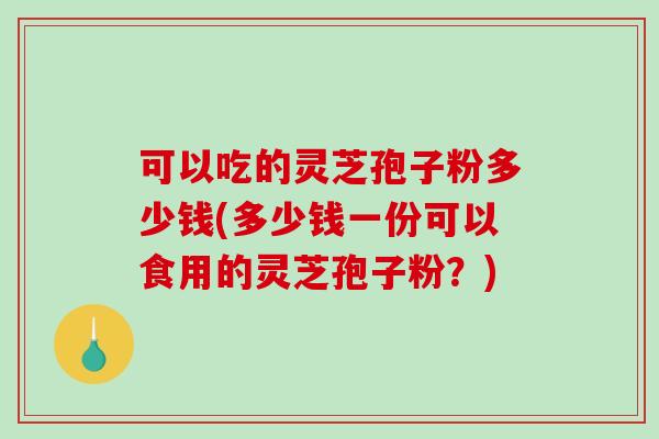 可以吃的灵芝孢子粉多少钱(多少钱一份可以食用的灵芝孢子粉？)