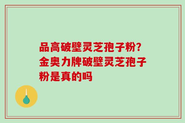 品高破壁灵芝孢子粉？金奥力牌破壁灵芝孢子粉是真的吗