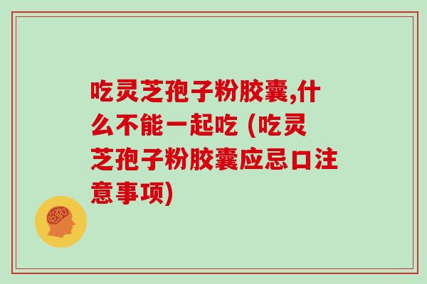 吃灵芝孢子粉胶囊,什么不能一起吃 (吃灵芝孢子粉胶囊应忌口注意事项)