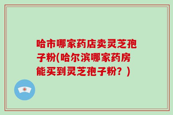 哈市哪家药店卖灵芝孢子粉(哈尔滨哪家药房能买到灵芝孢子粉？)
