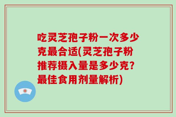 吃灵芝孢子粉一次多少克合适(灵芝孢子粉推荐摄入量是多少克？佳食用剂量解析)