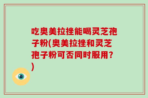 吃奥美拉挫能喝灵芝孢子粉(奥美拉挫和灵芝孢子粉可否同时服用？)