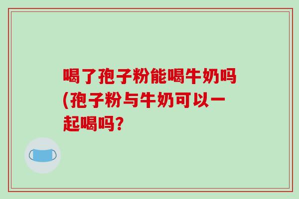 喝了孢子粉能喝牛奶吗(孢子粉与牛奶可以一起喝吗？