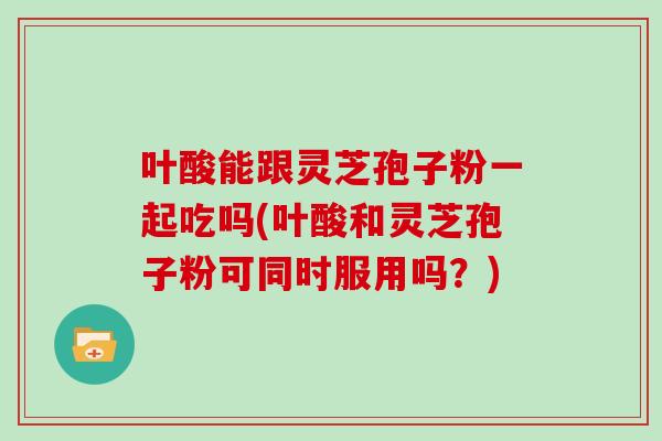 叶酸能跟灵芝孢子粉一起吃吗(叶酸和灵芝孢子粉可同时服用吗？)