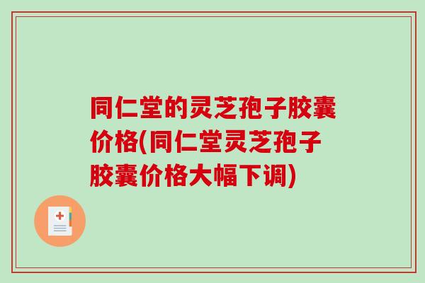 同仁堂的灵芝孢子胶囊价格(同仁堂灵芝孢子胶囊价格大幅下调)