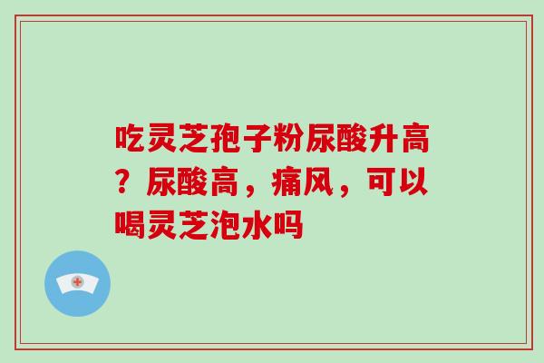 吃灵芝孢子粉尿酸升高？尿酸高，痛风，可以喝灵芝泡水吗