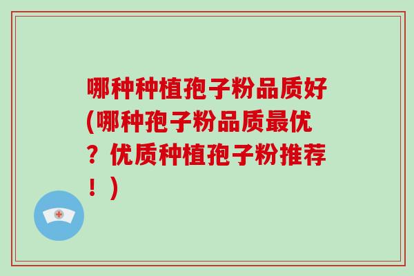 哪种种植孢子粉品质好(哪种孢子粉品质优？优质种植孢子粉推荐！)