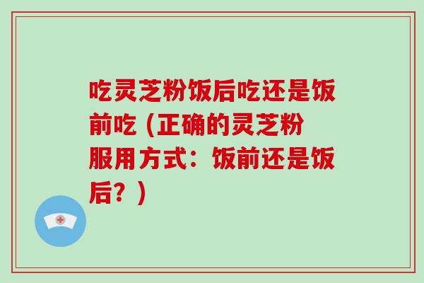 吃灵芝粉饭后吃还是饭前吃 (正确的灵芝粉服用方式：饭前还是饭后？)