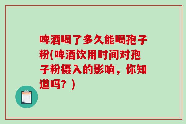 啤酒喝了多久能喝孢子粉(啤酒饮用时间对孢子粉摄入的影响，你知道吗？)