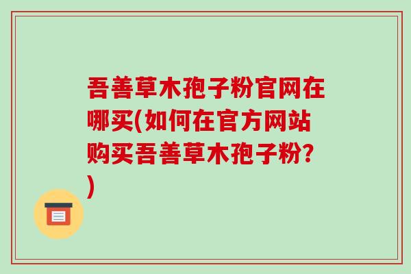 吾善草木孢子粉官网在哪买(如何在官方网站购买吾善草木孢子粉？)