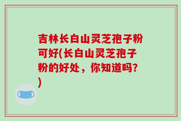 吉林长白山灵芝孢子粉可好(长白山灵芝孢子粉的好处，你知道吗？)