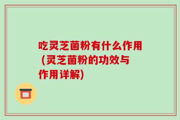吃灵芝菌粉有什么作用 (灵芝菌粉的功效与作用详解)