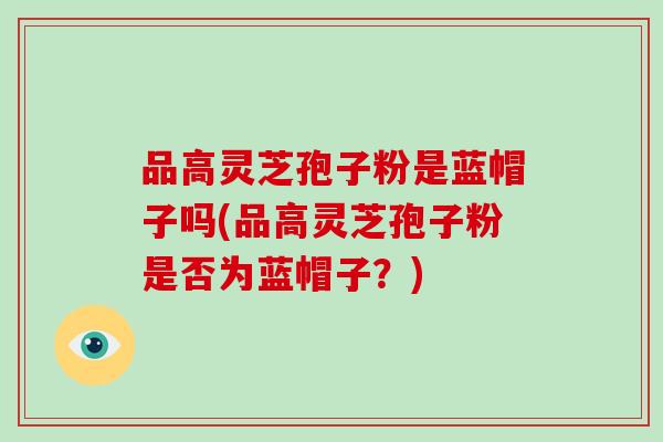 品高灵芝孢子粉是蓝帽子吗(品高灵芝孢子粉是否为蓝帽子？)