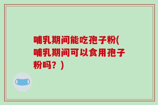 哺乳期间能吃孢子粉(哺乳期间可以食用孢子粉吗？)