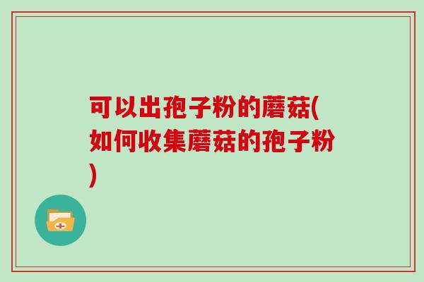 可以出孢子粉的蘑菇(如何收集蘑菇的孢子粉)