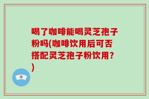 喝了咖啡能喝灵芝孢子粉吗(咖啡饮用后可否搭配灵芝孢子粉饮用？)