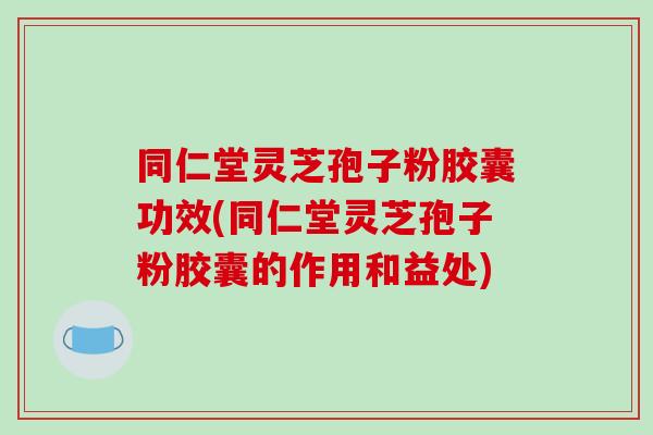 同仁堂灵芝孢子粉胶囊功效(同仁堂灵芝孢子粉胶囊的作用和益处)