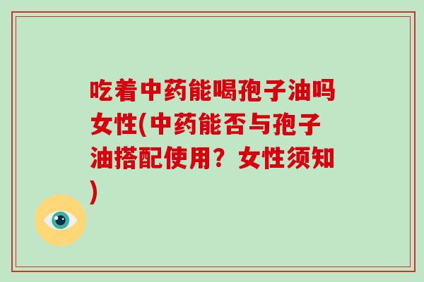 吃着能喝孢子油吗女性(能否与孢子油搭配使用？女性须知)