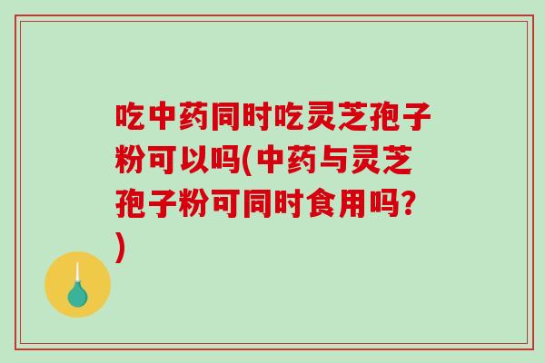 吃同时吃灵芝孢子粉可以吗(与灵芝孢子粉可同时食用吗？)