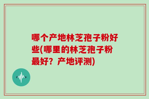 哪个产地林芝孢子粉好些(哪里的林芝孢子粉好？产地评测)