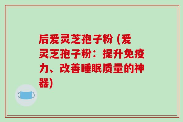 后爱灵芝孢子粉 (爱灵芝孢子粉：提升免疫力、改善质量的神器)