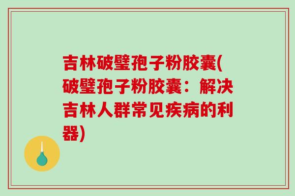 吉林破璧孢子粉胶囊(破璧孢子粉胶囊：解决吉林人群常见的利器)