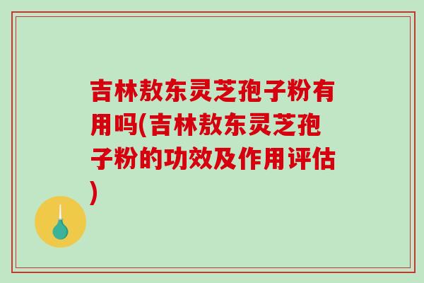 吉林敖东灵芝孢子粉有用吗(吉林敖东灵芝孢子粉的功效及作用评估)