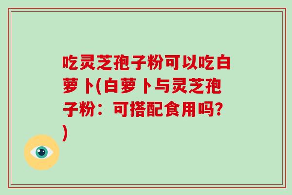 吃灵芝孢子粉可以吃白萝卜(白萝卜与灵芝孢子粉：可搭配食用吗？)